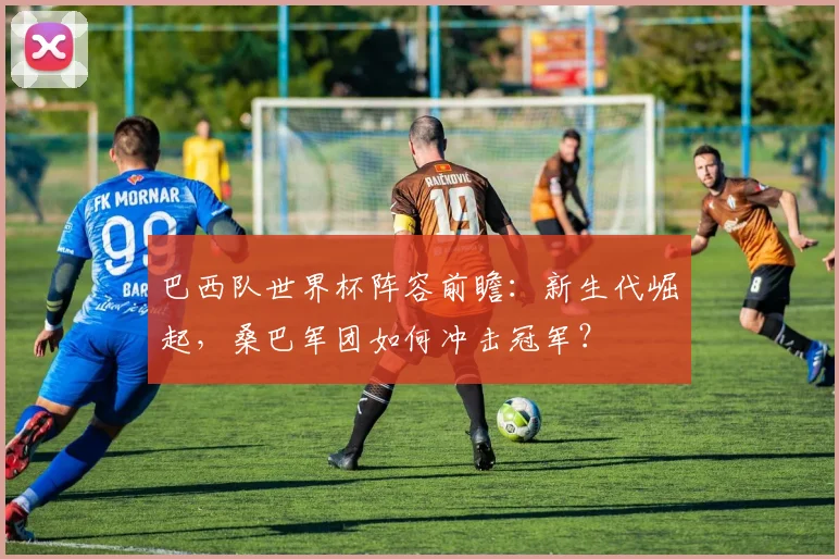 巴西队世界杯阵容前瞻：新生代崛起，桑巴军团如何冲击冠军？