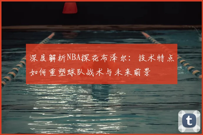 深度解析NBA探花布泽尔：技术特点如何重塑球队战术与未来前景
