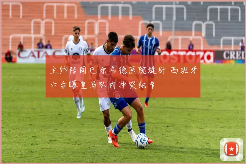 主帅陪同巴尔韦德医院缝针 西班牙六台曝皇马队内冲突细节