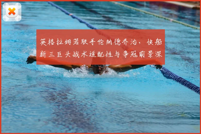 英格拉姆若联手伦纳德乔治，快船新三巨头战术适配性与争冠前景深度解析