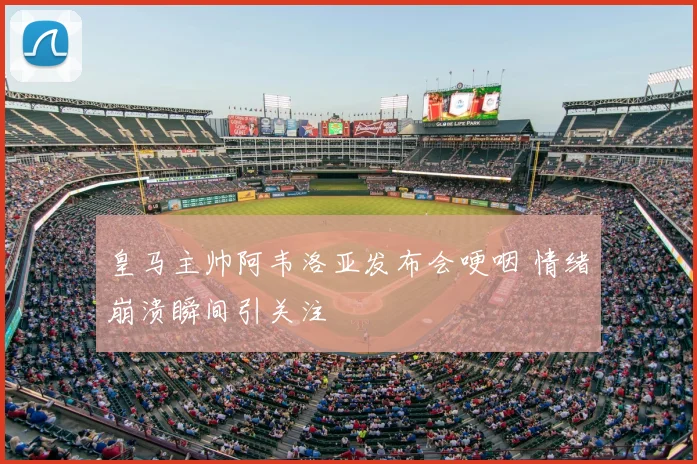 皇马主帅阿韦洛亚发布会哽咽 情绪崩溃瞬间引关注