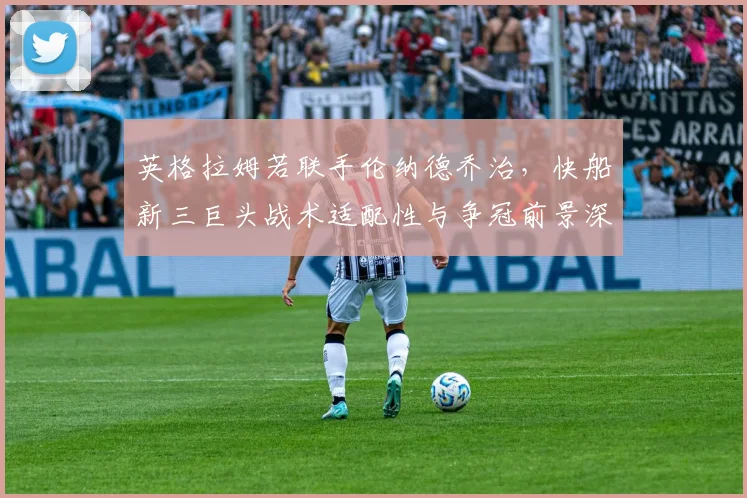 英格拉姆若联手伦纳德乔治，快船新三巨头战术适配性与争冠前景深度解析