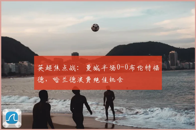 英超焦点战：曼城半场0-0布伦特福德，哈兰德浪费绝佳机会