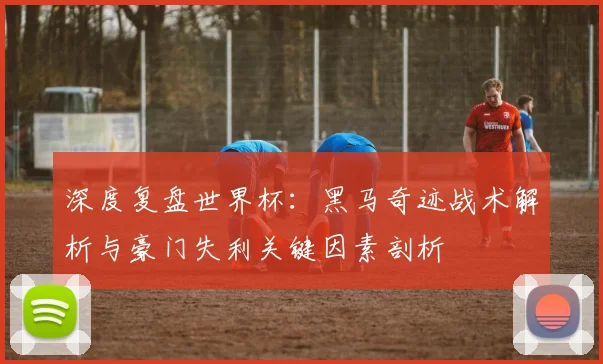 深度复盘世界杯:黑马奇迹战术解析与豪门失利关键因素剖析