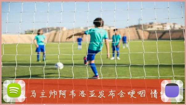 皇马主帅阿韦洛亚发布会哽咽 情绪崩溃瞬间引关注